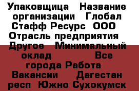 Упаковщица › Название организации ­ Глобал Стафф Ресурс, ООО › Отрасль предприятия ­ Другое › Минимальный оклад ­ 35 000 - Все города Работа » Вакансии   . Дагестан респ.,Южно-Сухокумск г.